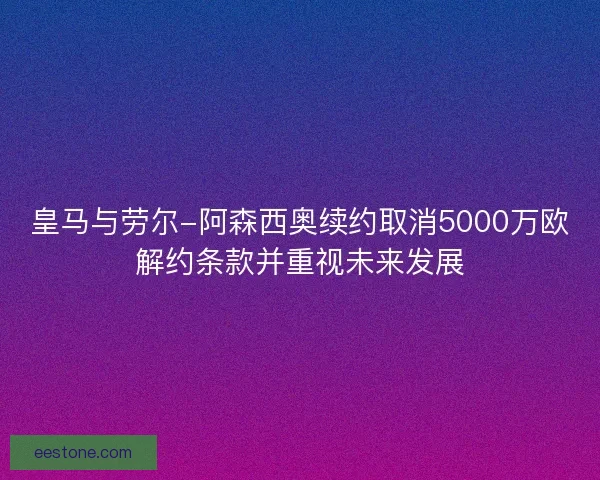 皇马与劳尔-阿森西奥续约取消5000万欧解约条款并重视未来发展