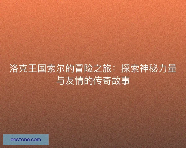 洛克王国索尔的冒险之旅：探索神秘力量与友情的传奇故事