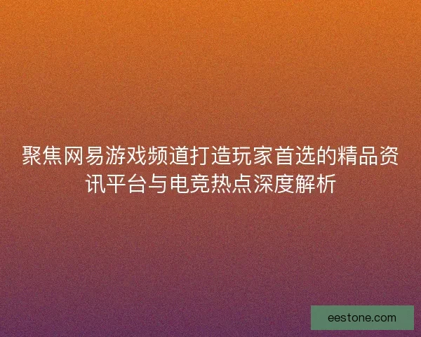 聚焦网易游戏频道打造玩家首选的精品资讯平台与电竞热点深度解析