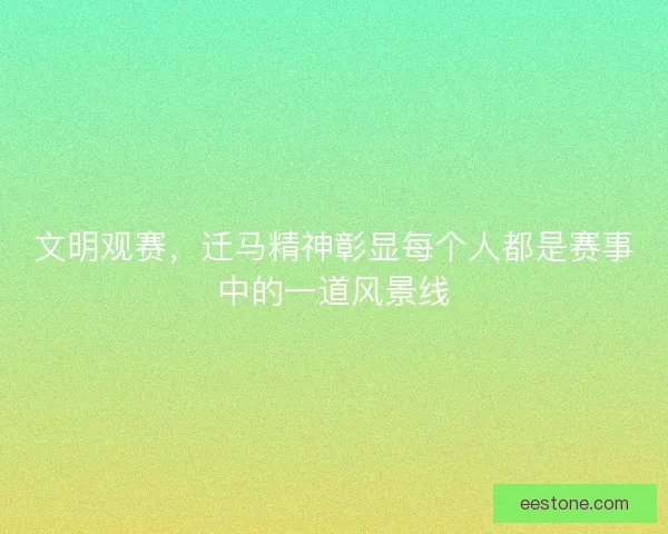 文明观赛，迁马精神彰显每个人都是赛事中的一道风景线