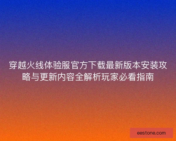 穿越火线体验服官方下载最新版本安装攻略与更新内容全解析玩家必看指南